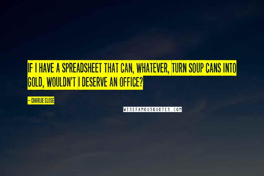 Charlie Close Quotes: If I have a spreadsheet that can, whatever, turn soup cans into gold, wouldn't I deserve an office?