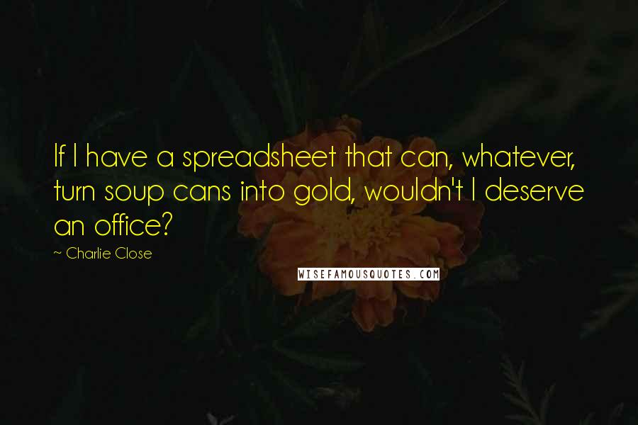 Charlie Close Quotes: If I have a spreadsheet that can, whatever, turn soup cans into gold, wouldn't I deserve an office?