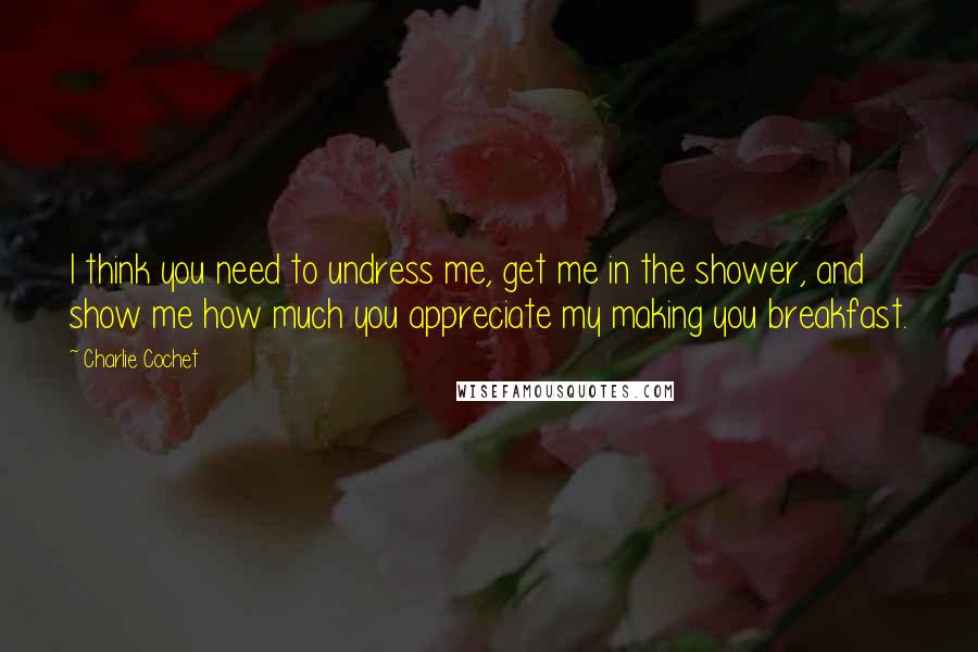 Charlie Cochet Quotes: I think you need to undress me, get me in the shower, and show me how much you appreciate my making you breakfast.