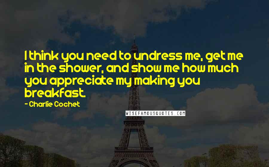 Charlie Cochet Quotes: I think you need to undress me, get me in the shower, and show me how much you appreciate my making you breakfast.
