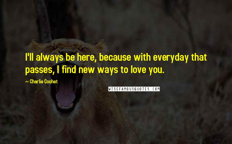 Charlie Cochet Quotes: I'll always be here, because with everyday that passes, I find new ways to love you.