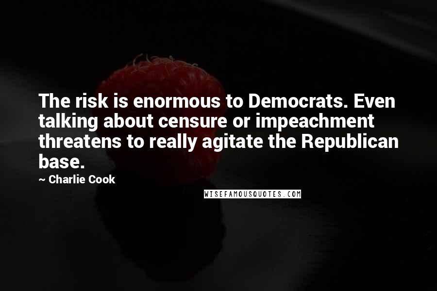Charlie Cook Quotes: The risk is enormous to Democrats. Even talking about censure or impeachment threatens to really agitate the Republican base.
