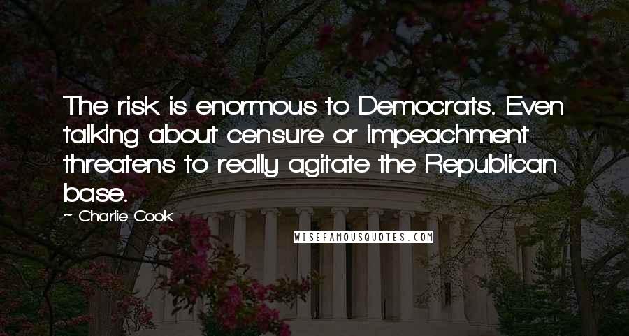 Charlie Cook Quotes: The risk is enormous to Democrats. Even talking about censure or impeachment threatens to really agitate the Republican base.