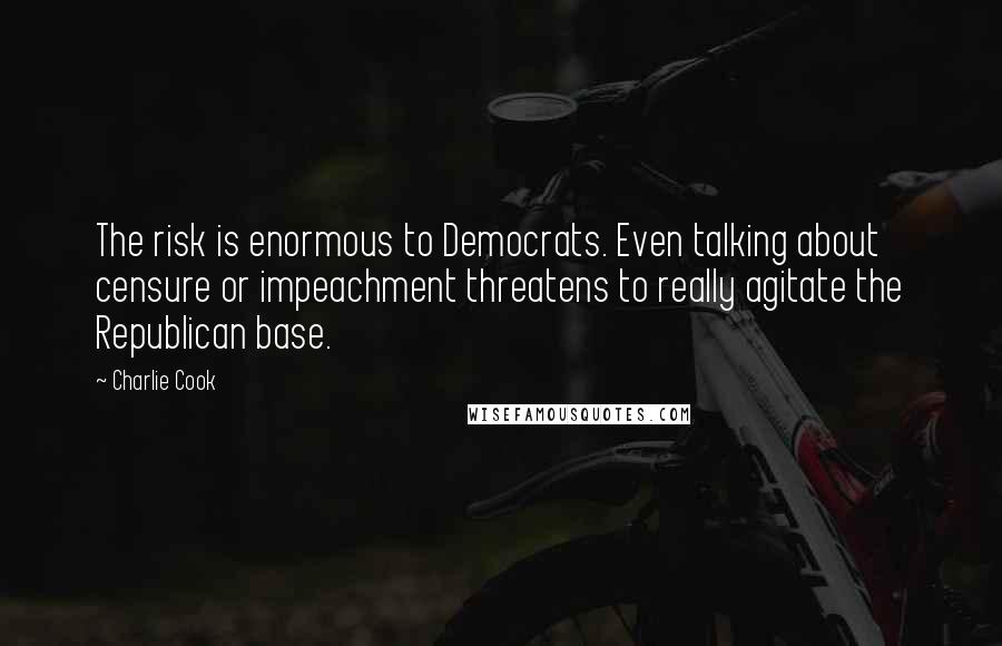 Charlie Cook Quotes: The risk is enormous to Democrats. Even talking about censure or impeachment threatens to really agitate the Republican base.