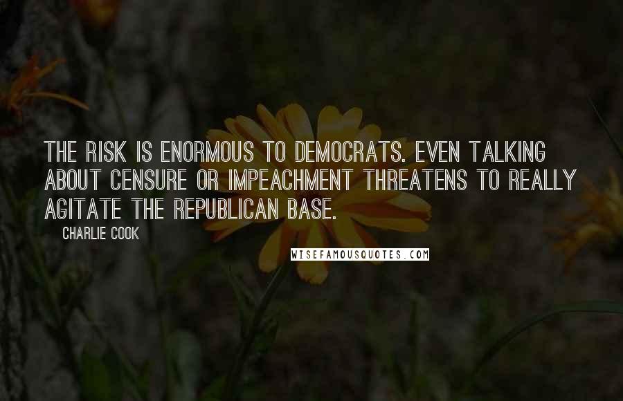 Charlie Cook Quotes: The risk is enormous to Democrats. Even talking about censure or impeachment threatens to really agitate the Republican base.