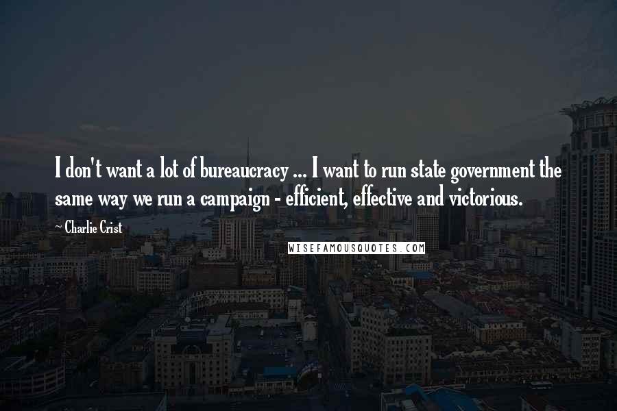 Charlie Crist Quotes: I don't want a lot of bureaucracy ... I want to run state government the same way we run a campaign - efficient, effective and victorious.