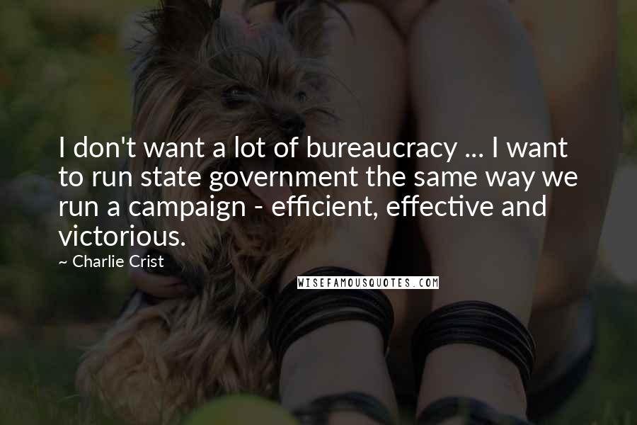 Charlie Crist Quotes: I don't want a lot of bureaucracy ... I want to run state government the same way we run a campaign - efficient, effective and victorious.