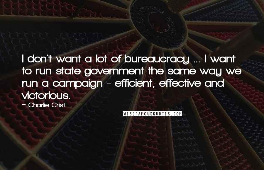 Charlie Crist Quotes: I don't want a lot of bureaucracy ... I want to run state government the same way we run a campaign - efficient, effective and victorious.