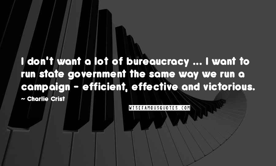 Charlie Crist Quotes: I don't want a lot of bureaucracy ... I want to run state government the same way we run a campaign - efficient, effective and victorious.