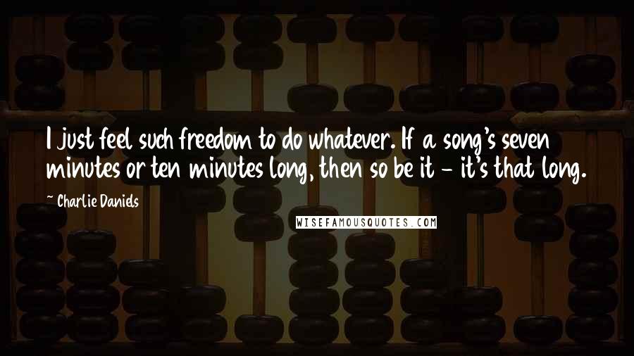 Charlie Daniels Quotes: I just feel such freedom to do whatever. If a song's seven minutes or ten minutes long, then so be it - it's that long.