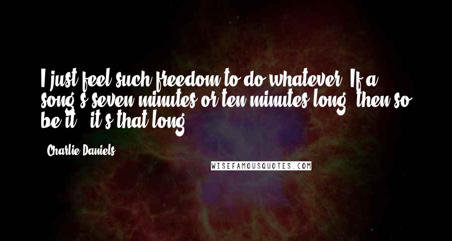 Charlie Daniels Quotes: I just feel such freedom to do whatever. If a song's seven minutes or ten minutes long, then so be it - it's that long.