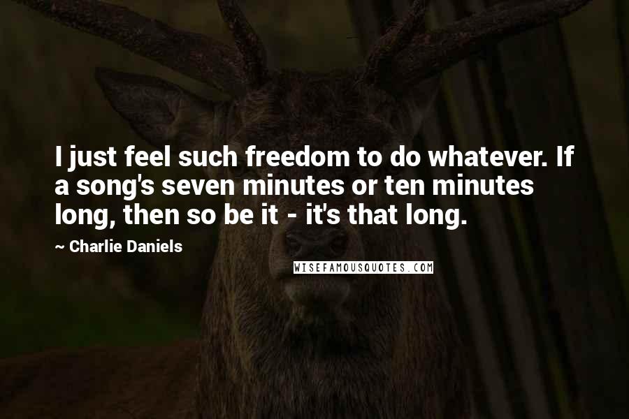 Charlie Daniels Quotes: I just feel such freedom to do whatever. If a song's seven minutes or ten minutes long, then so be it - it's that long.