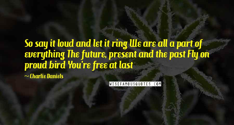 Charlie Daniels Quotes: So say it loud and let it ring We are all a part of everything The future, present and the past Fly on proud bird You're free at last