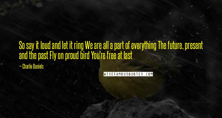 Charlie Daniels Quotes: So say it loud and let it ring We are all a part of everything The future, present and the past Fly on proud bird You're free at last