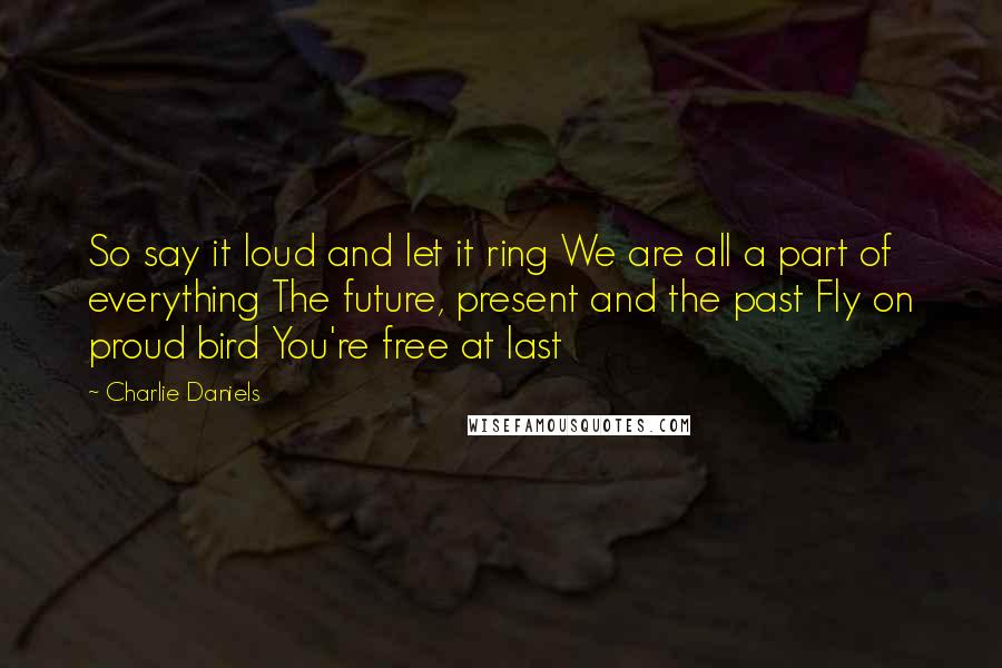 Charlie Daniels Quotes: So say it loud and let it ring We are all a part of everything The future, present and the past Fly on proud bird You're free at last