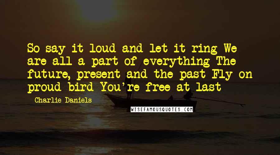 Charlie Daniels Quotes: So say it loud and let it ring We are all a part of everything The future, present and the past Fly on proud bird You're free at last