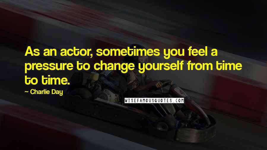 Charlie Day Quotes: As an actor, sometimes you feel a pressure to change yourself from time to time.