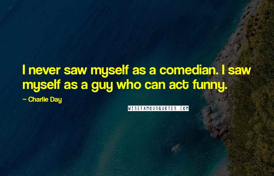Charlie Day Quotes: I never saw myself as a comedian. I saw myself as a guy who can act funny.