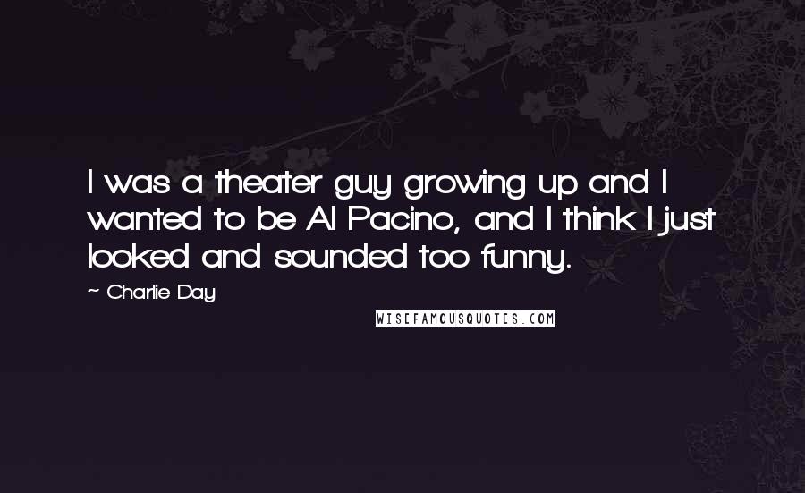 Charlie Day Quotes: I was a theater guy growing up and I wanted to be Al Pacino, and I think I just looked and sounded too funny.