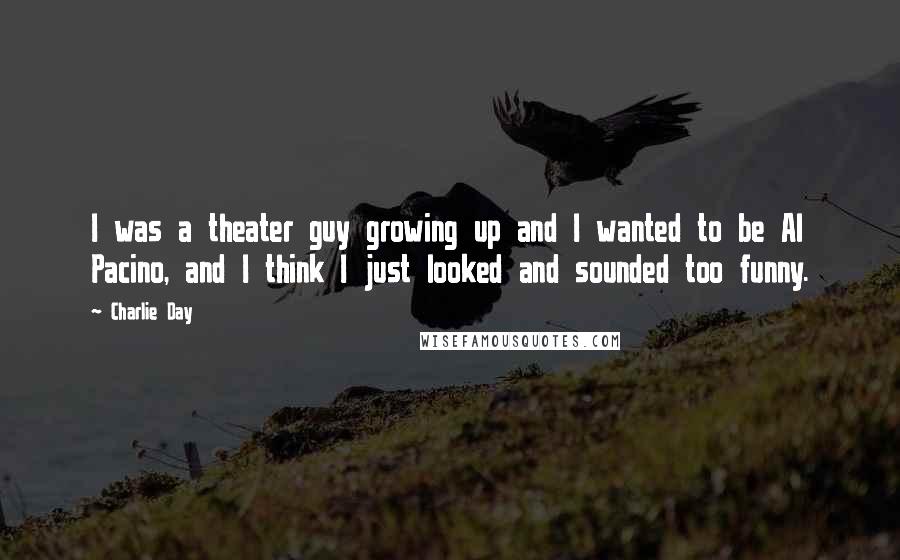 Charlie Day Quotes: I was a theater guy growing up and I wanted to be Al Pacino, and I think I just looked and sounded too funny.