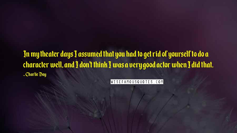 Charlie Day Quotes: In my theater days I assumed that you had to get rid of yourself to do a character well, and I don't think I was a very good actor when I did that.