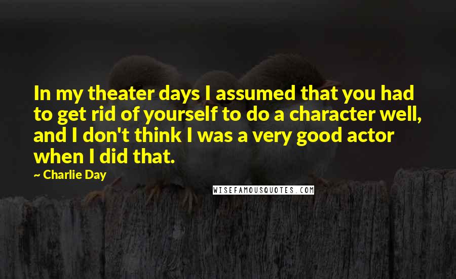 Charlie Day Quotes: In my theater days I assumed that you had to get rid of yourself to do a character well, and I don't think I was a very good actor when I did that.