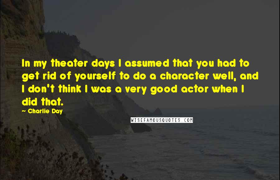 Charlie Day Quotes: In my theater days I assumed that you had to get rid of yourself to do a character well, and I don't think I was a very good actor when I did that.