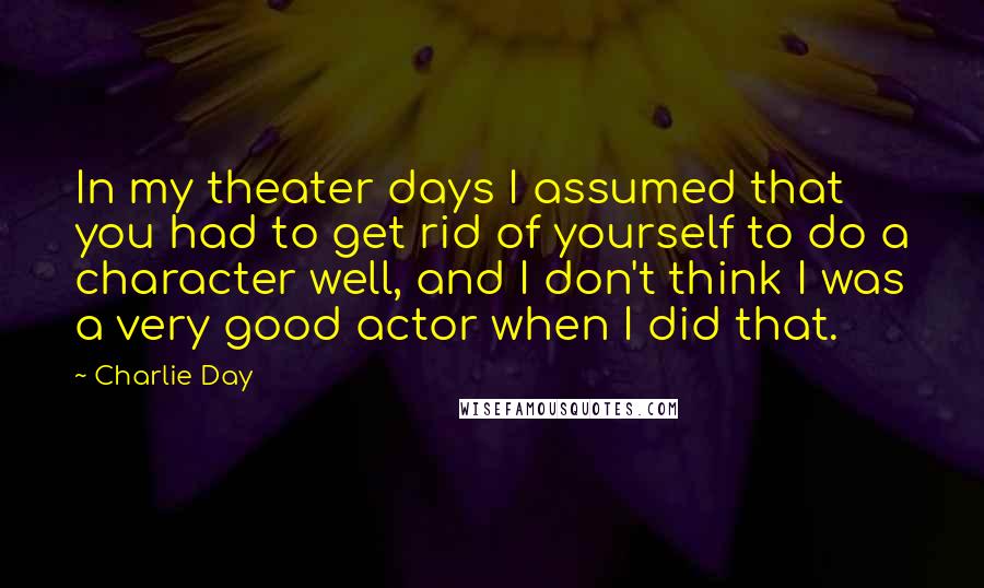 Charlie Day Quotes: In my theater days I assumed that you had to get rid of yourself to do a character well, and I don't think I was a very good actor when I did that.