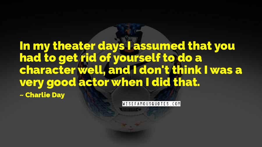 Charlie Day Quotes: In my theater days I assumed that you had to get rid of yourself to do a character well, and I don't think I was a very good actor when I did that.