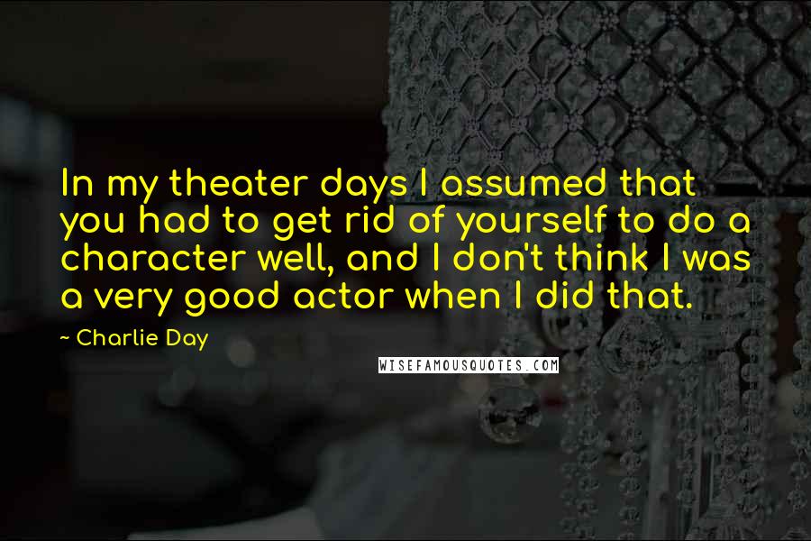 Charlie Day Quotes: In my theater days I assumed that you had to get rid of yourself to do a character well, and I don't think I was a very good actor when I did that.