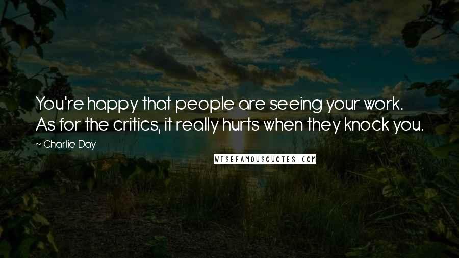 Charlie Day Quotes: You're happy that people are seeing your work. As for the critics, it really hurts when they knock you.