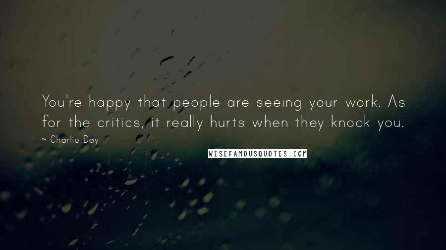 Charlie Day Quotes: You're happy that people are seeing your work. As for the critics, it really hurts when they knock you.