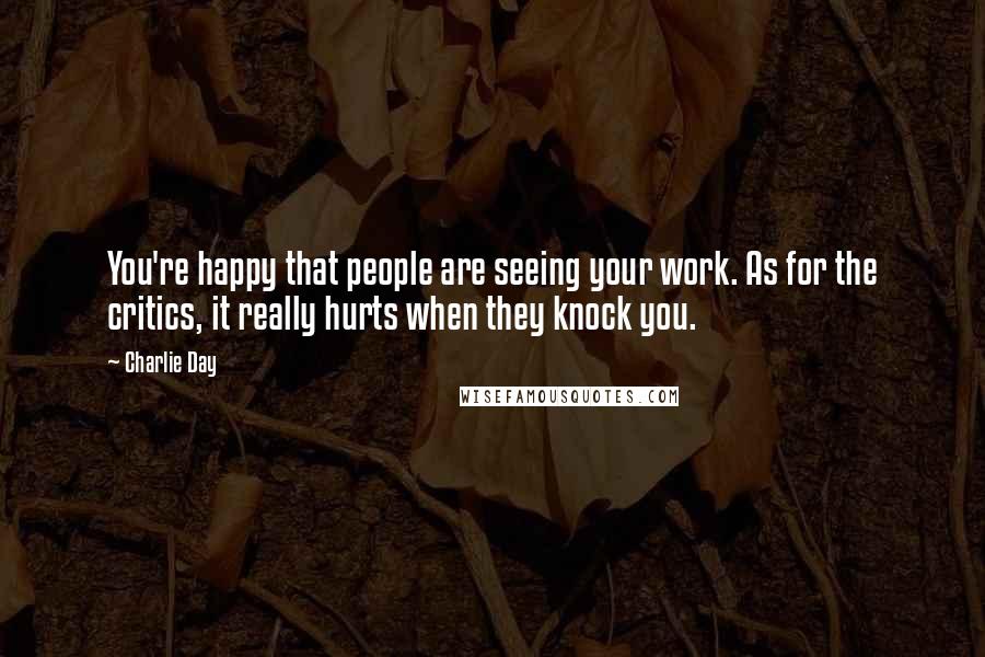 Charlie Day Quotes: You're happy that people are seeing your work. As for the critics, it really hurts when they knock you.