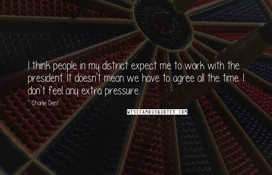 Charlie Dent Quotes: I think people in my district expect me to work with the president. It doesn't mean we have to agree all the time. I don't feel any extra pressure.