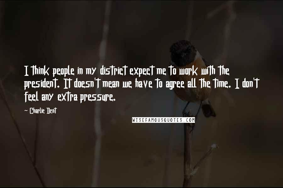 Charlie Dent Quotes: I think people in my district expect me to work with the president. It doesn't mean we have to agree all the time. I don't feel any extra pressure.