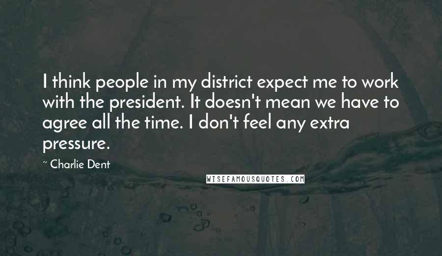 Charlie Dent Quotes: I think people in my district expect me to work with the president. It doesn't mean we have to agree all the time. I don't feel any extra pressure.