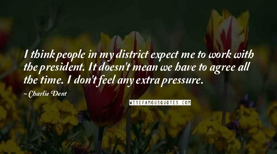 Charlie Dent Quotes: I think people in my district expect me to work with the president. It doesn't mean we have to agree all the time. I don't feel any extra pressure.