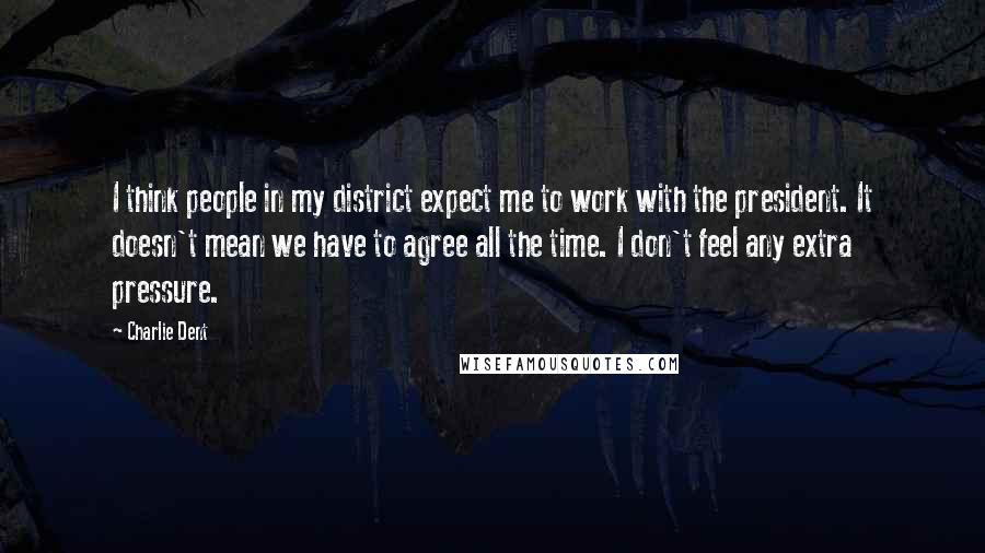 Charlie Dent Quotes: I think people in my district expect me to work with the president. It doesn't mean we have to agree all the time. I don't feel any extra pressure.