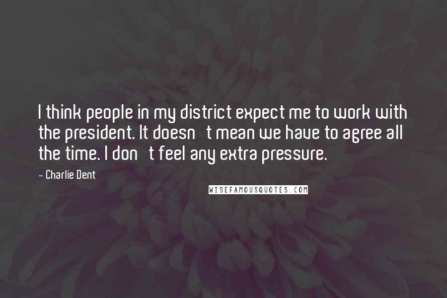 Charlie Dent Quotes: I think people in my district expect me to work with the president. It doesn't mean we have to agree all the time. I don't feel any extra pressure.