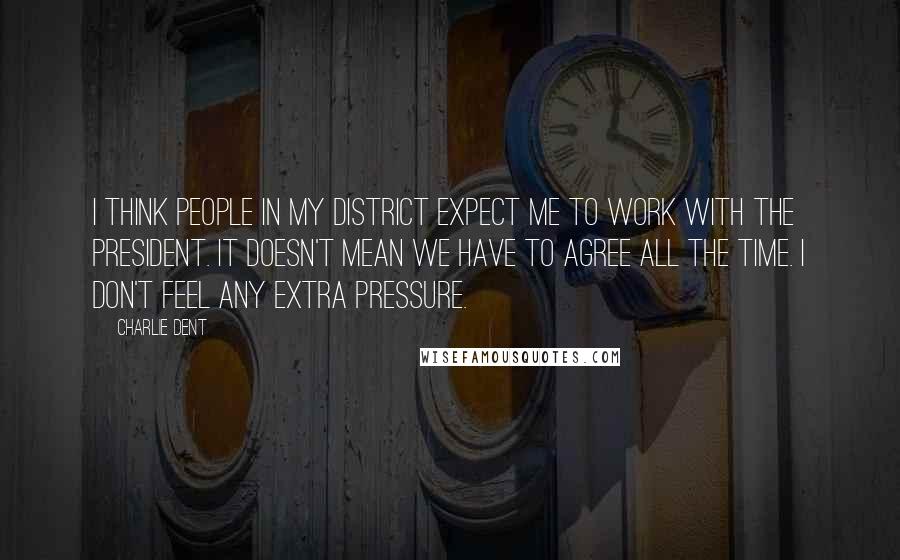 Charlie Dent Quotes: I think people in my district expect me to work with the president. It doesn't mean we have to agree all the time. I don't feel any extra pressure.