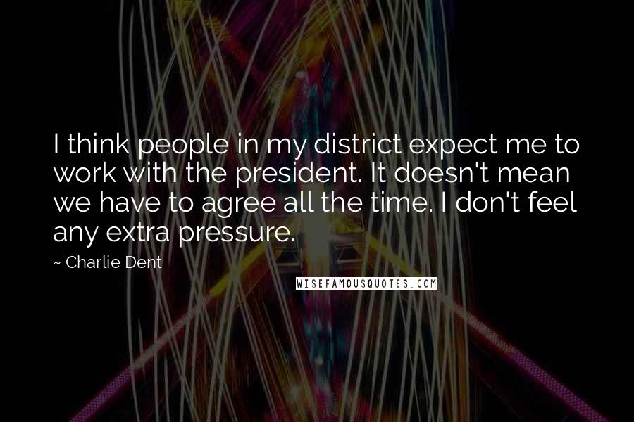 Charlie Dent Quotes: I think people in my district expect me to work with the president. It doesn't mean we have to agree all the time. I don't feel any extra pressure.