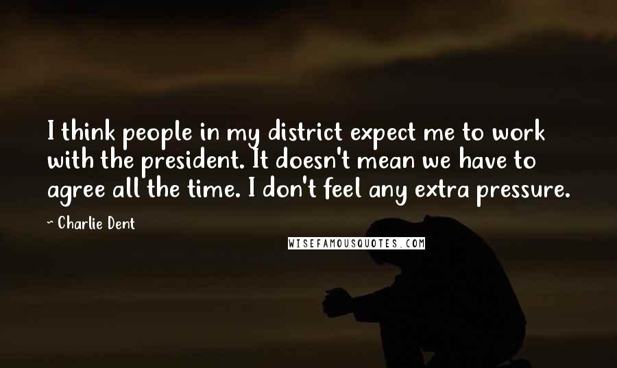 Charlie Dent Quotes: I think people in my district expect me to work with the president. It doesn't mean we have to agree all the time. I don't feel any extra pressure.