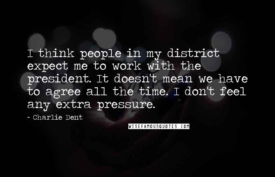 Charlie Dent Quotes: I think people in my district expect me to work with the president. It doesn't mean we have to agree all the time. I don't feel any extra pressure.