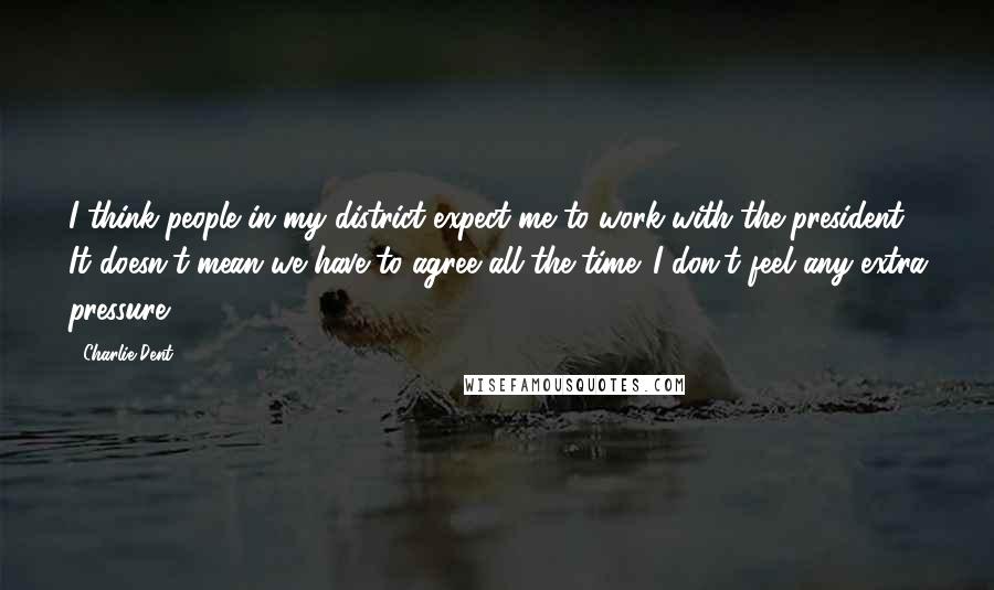 Charlie Dent Quotes: I think people in my district expect me to work with the president. It doesn't mean we have to agree all the time. I don't feel any extra pressure.