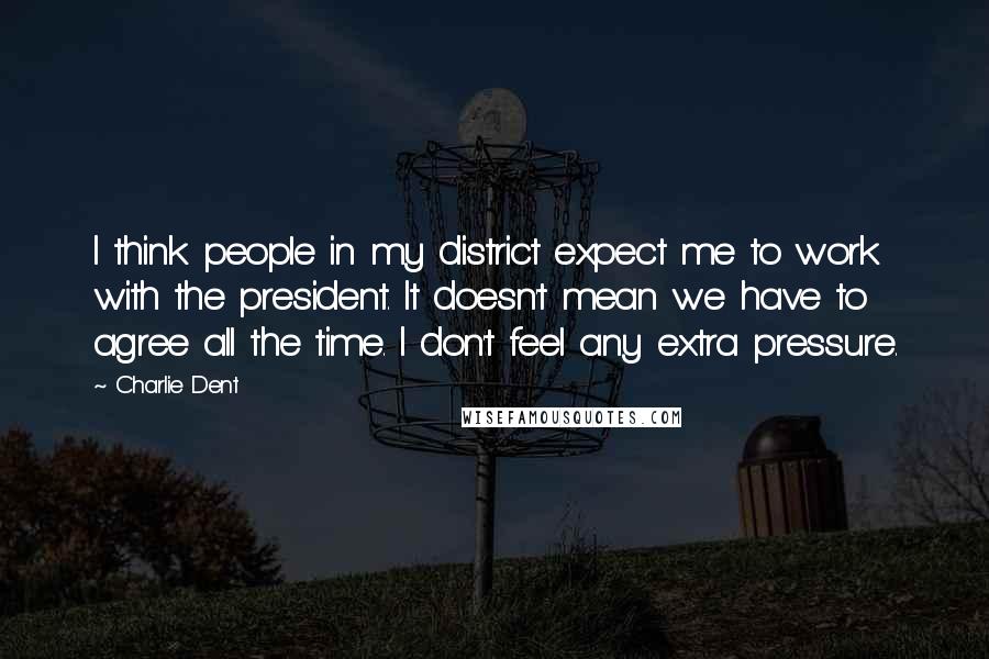 Charlie Dent Quotes: I think people in my district expect me to work with the president. It doesn't mean we have to agree all the time. I don't feel any extra pressure.