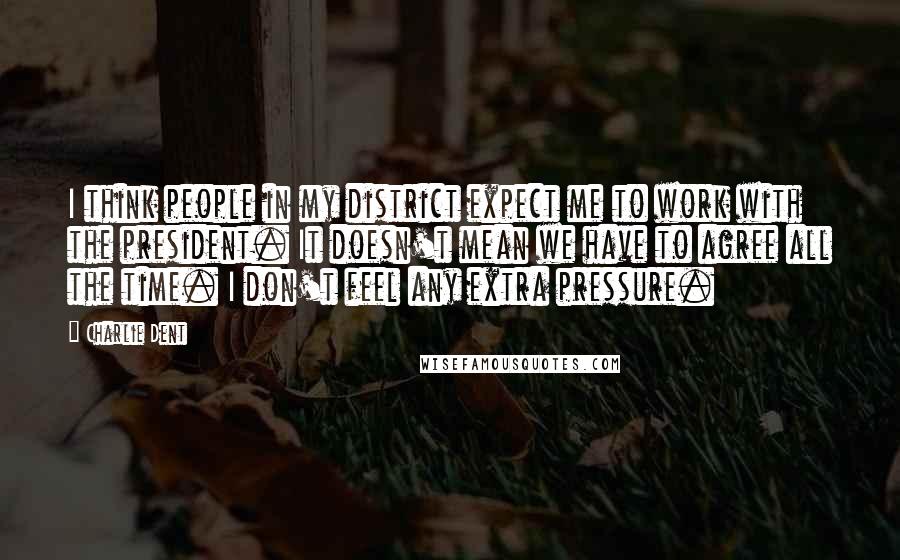 Charlie Dent Quotes: I think people in my district expect me to work with the president. It doesn't mean we have to agree all the time. I don't feel any extra pressure.