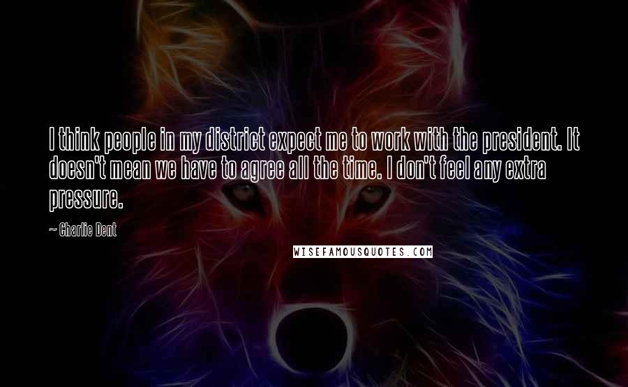 Charlie Dent Quotes: I think people in my district expect me to work with the president. It doesn't mean we have to agree all the time. I don't feel any extra pressure.