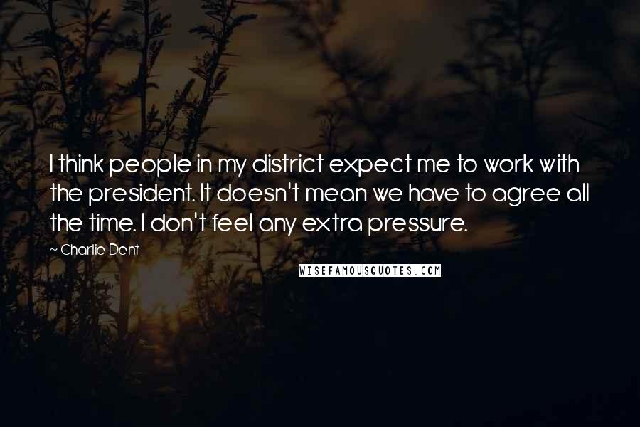 Charlie Dent Quotes: I think people in my district expect me to work with the president. It doesn't mean we have to agree all the time. I don't feel any extra pressure.