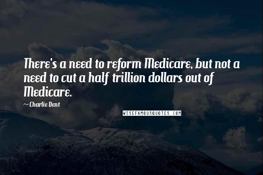 Charlie Dent Quotes: There's a need to reform Medicare, but not a need to cut a half trillion dollars out of Medicare.