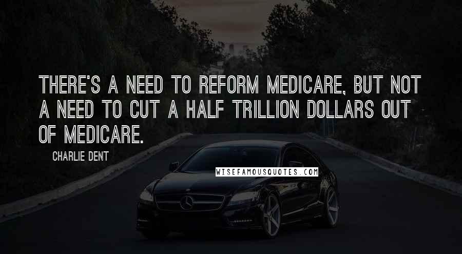 Charlie Dent Quotes: There's a need to reform Medicare, but not a need to cut a half trillion dollars out of Medicare.